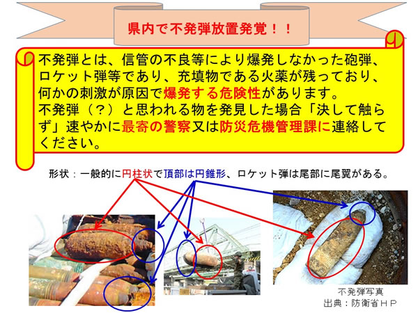 県内で不発弾放置発覚！！不発弾とは、信管の不良などにより爆発しなかった砲弾、ロケット弾などであり、充填物である火薬が残っており、何かの刺激が原因で爆発する危険性があります。不発弾と思われる物を発見した場合決して触らず速やかに最寄りの警察または防災危機管理課に連絡してください。形状は一般的に円柱状で頂部は円錐形、ロケット弾は尾部に尾翼がある。