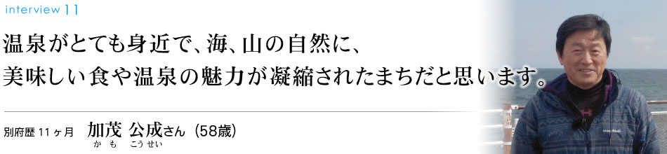 温泉がとても身近で、海、山の自然に、美味しい食や温泉の魅力が凝縮されたまちだと思います。別府歴11ヶ月 加茂公成さん（58歳）