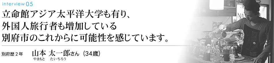 立命館アジア太平洋大学も有り、外国人旅行者も増加している別府市のこれからに可能性を感じています。別府歴2年 山本太一郎さん（34歳）